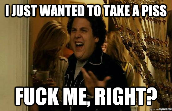 I just wanted to take a piss fuck me, right?  fuckmeright