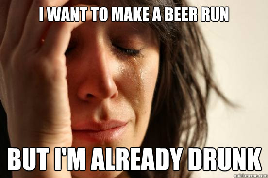 I want to make a beer run but i'm already drunk  First World Problems