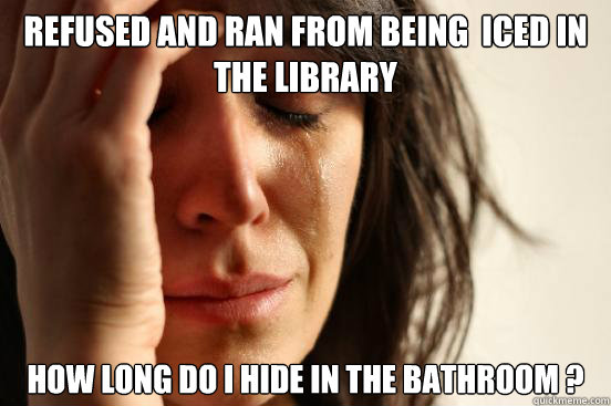 refused and ran from being  iced in the library  how long do i hide in the bathroom ?  First World Problems
