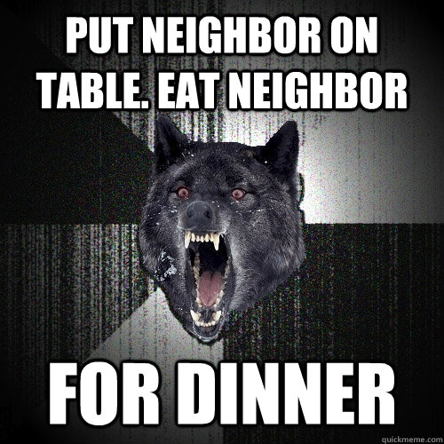 Put neighbor on table. Eat neighbor FOR DINNER  Insanity Wolf