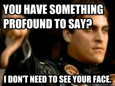 You have something profound to say? I don't need to see your face.  Downvoting Roman