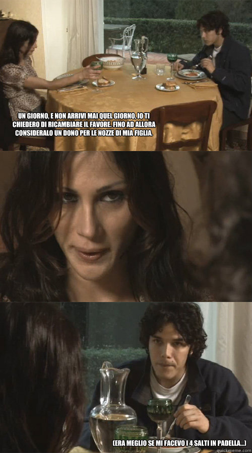 Un giorno, e non arrivi mai quel giorno, io ti chiedero di ricambiare il favore. Fino ad allora consideralo un dono per le nozze di mia figlia. (era meglio se mi facevo i 4 salti in padella...)  Ravioli