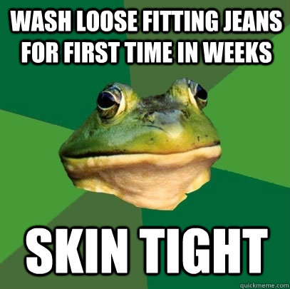 Wash loose fitting jeans for first time in weeks Skin tight  Foul Bachelor Frog