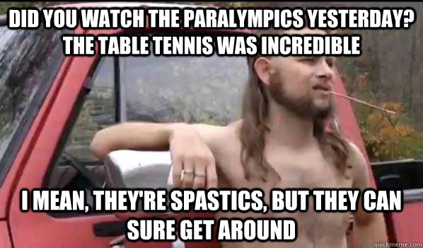 Did you watch the Paralympics yesterday? The table tennis was incredible I mean, they're spastics, but they can sure get around  Almost Politically Correct Redneck