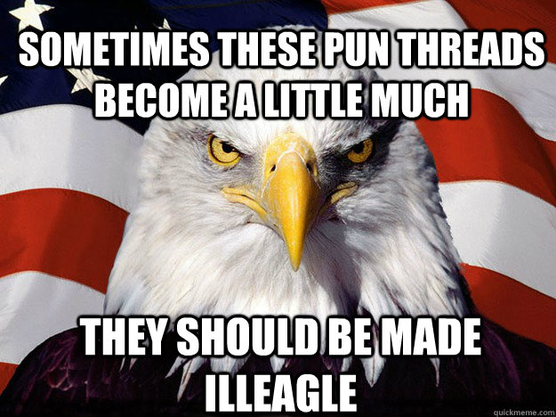 Sometimes these pun threads become a little much They should be made illeagle - Sometimes these pun threads become a little much They should be made illeagle  Patriotic Eagle