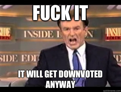 FUCK IT It will get downvoted anyway  Angry Bill