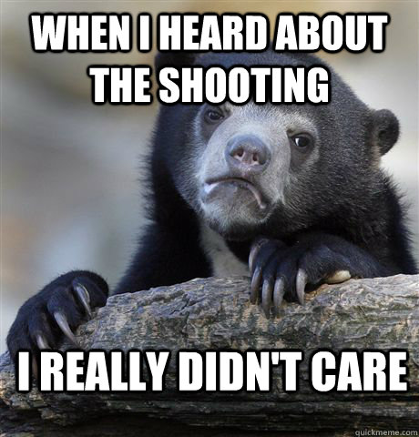 when i heard about the shooting i really didn't care  Confession Bear