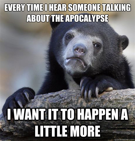 every time i hear someone talking about the apocalypse I want it to happen a little more - every time i hear someone talking about the apocalypse I want it to happen a little more  Confession Bear