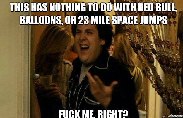 This has nothing to do with Red Bull, Balloons, or 23 mile space jumps FUCK ME, RIGHT?  fuck me right