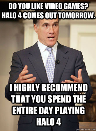 Do you like video games? Halo 4 comes out tomorrow.  I highly recommend that you spend the entire day playing halo 4   Relatable Romney