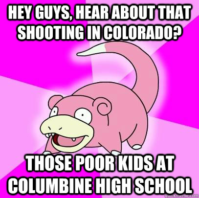 hey guys, hear about that shooting in Colorado? Those poor kids at Columbine High School - hey guys, hear about that shooting in Colorado? Those poor kids at Columbine High School  Slowpoke