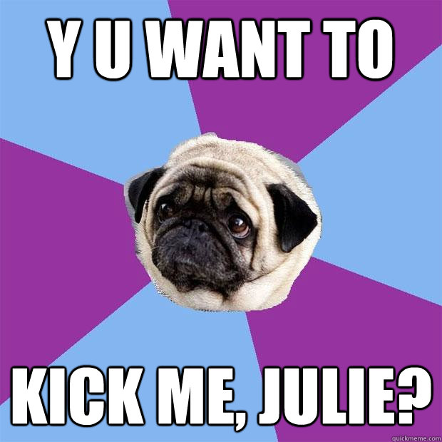 Y U WANT TO KICK ME, JULIE?  Lonely Pug