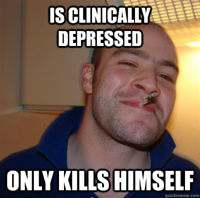Is clinically depressed only kills himself  GoodGuyGreg