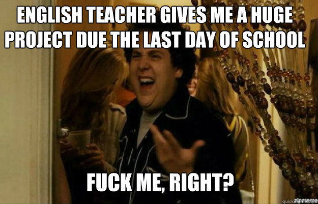 English teacher gives me a huge project due the last day of school FUCK ME, RIGHT?  fuck me right