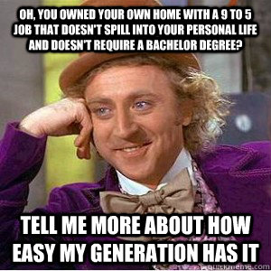 Oh, you owned your own home with a 9 to 5 job that doesn't spill into your personal life and doesn't require a bachelor degree? Tell me more about how easy my generation has it  