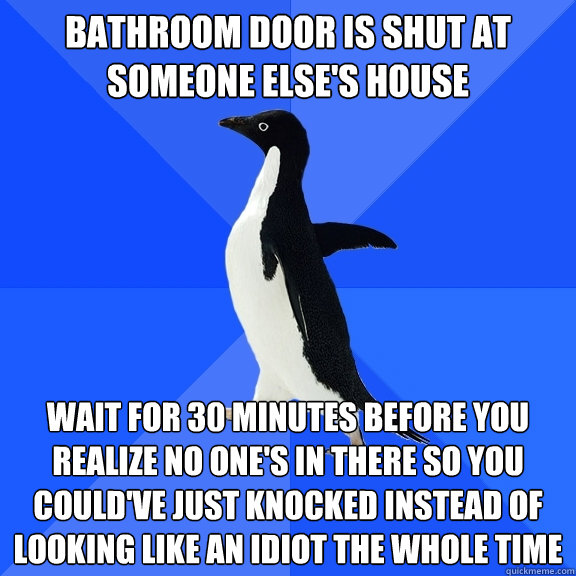 bathroom door is shut at someone else's house wait for 30 minutes before you realize no one's in there so you could've just knocked instead of looking like an idiot the whole time  Socially Awkward Penguin