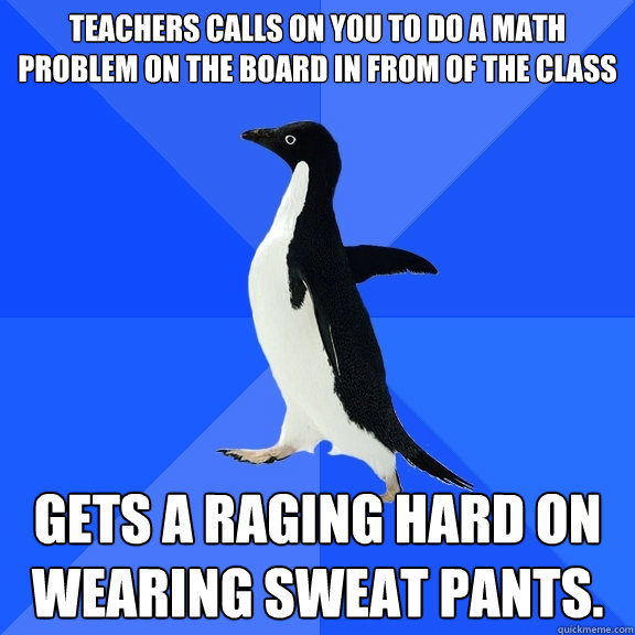 Teachers calls on you to do a math problem on the board in from of the class Gets a raging hard on wearing sweat pants.  Socially Awkward Penguin