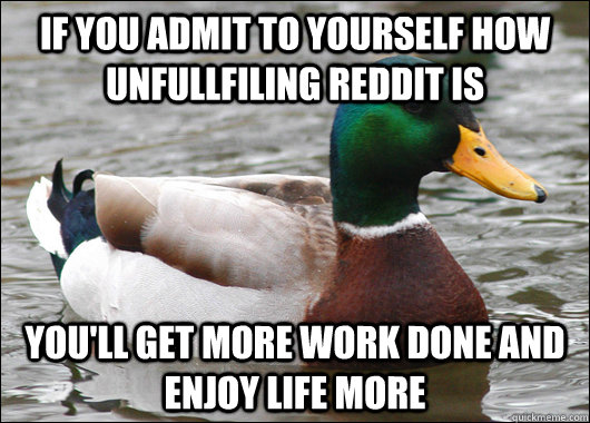 if you admit to yourself how unfullfiling reddit is you'll get more work done and enjoy life more  Actual Advice Mallard