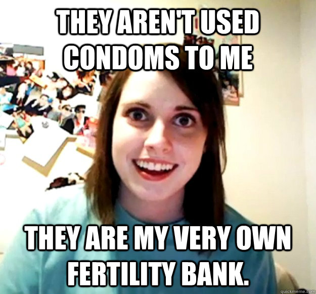 They aren't Used Condoms to Me they are my very own fertility bank.  - They aren't Used Condoms to Me they are my very own fertility bank.   Overly Attached Girlfriend