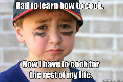 Had to learn how to cook. Now I have to cook for 
the rest of my life.  Sad Kid