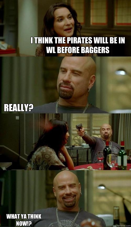 i think the pirates will be in WL before baggers really? what ya think now!?  