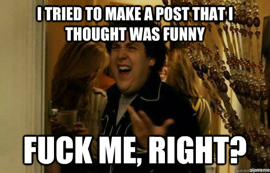 I tried to make a post that i thought was funny fuck me, right?  fuckmeright