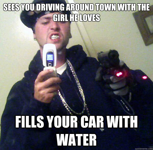 Sees you driving around town with the girl he loves fills your car with water  