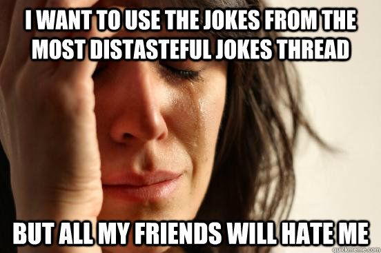 I want to use the jokes from the most distasteful jokes thread But all my friends will hate me  First World Problems