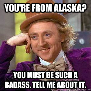 You're from Alaska? You must be such a badass, tell me about it.  willy wonka