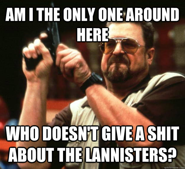 AM I THE ONLY ONE AROUND HERE who doesn't give a shit about the lannisters?  Angry Walter