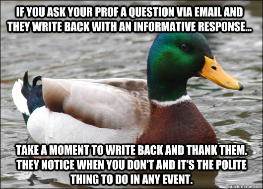 If you ask your prof a question via email and they write back with an informative response... Take a moment to write back and thank them.  They notice when you don't and it's the polite thing to do in any event.  Actual Advice Mallard
