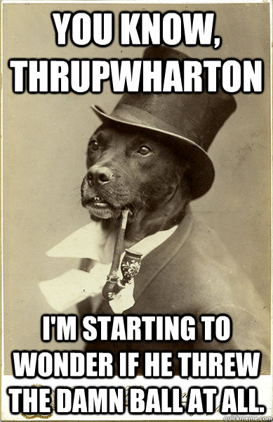 You know, Thrupwharton I'm starting to wonder if he threw the damn ball at all. - You know, Thrupwharton I'm starting to wonder if he threw the damn ball at all.  Old Money Dog