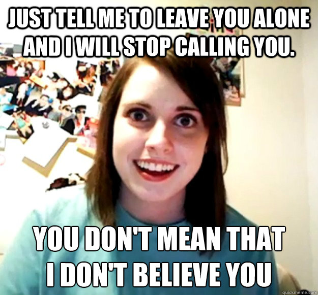 Just tell me to leave you alone and i will stop calling you. you don't mean that    
i don't believe you  Overly Attached Girlfriend