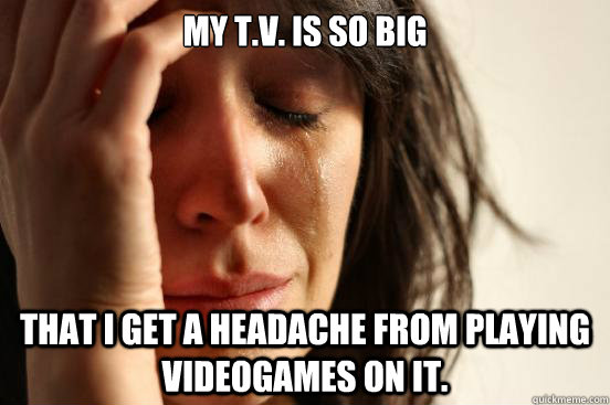 My T.V. is so big That I get a headache from playing videogames on it. - My T.V. is so big That I get a headache from playing videogames on it.  First World Problems