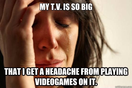 My T.V. is so big That I get a headache from playing videogames on it.  First World Problems