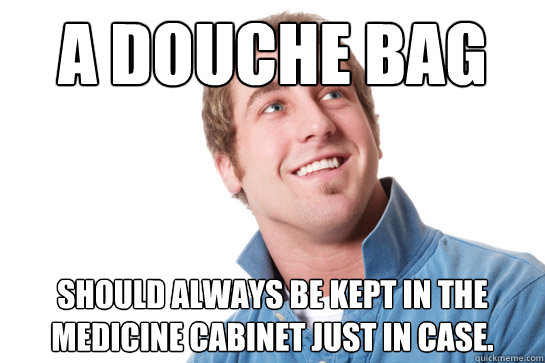 A douche bag should always be kept in the medicine cabinet just in case.  Misunderstood D-Bag