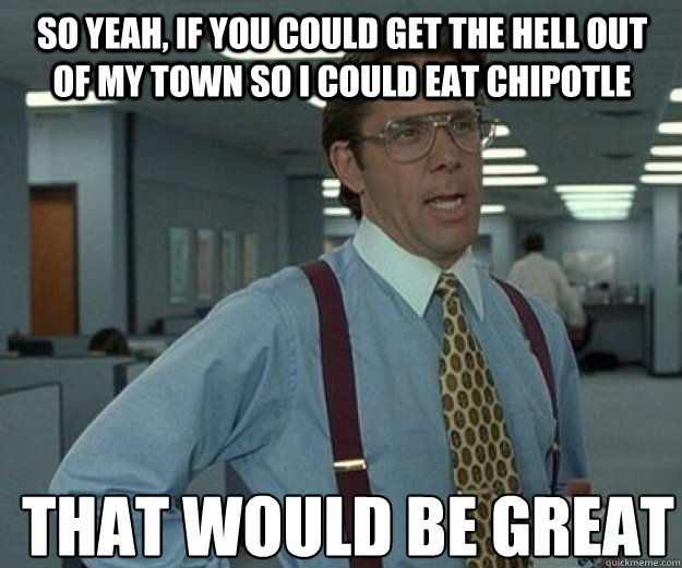 So yeah, if you could get the hell out of my town so I could eat Chipotle THAT WOULD BE GREAT - So yeah, if you could get the hell out of my town so I could eat Chipotle THAT WOULD BE GREAT  that would be great