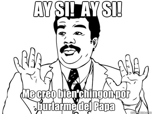 AY SI!  AY SI!  Me creo bien chingon por burlarme del Papa  