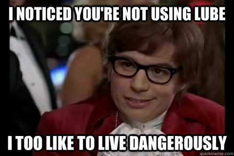 i noticed you're not using lube i too like to live dangerously  Dangerously - Austin Powers