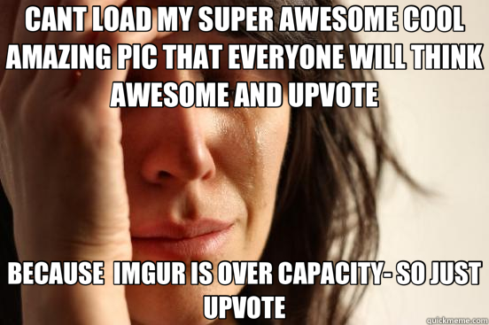 CANT LOAD MY SUPER AWESOME COOL AMAZING PIC THAT EVERYONE WILL THINK AWESOME AND UPVOTE BECAUSE  IMGUR IS OVER CAPACITY- SO JUST UPVOTE  First World Problems