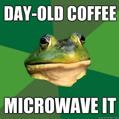 day-old coffee microwave it  Foul Bachelor Frog