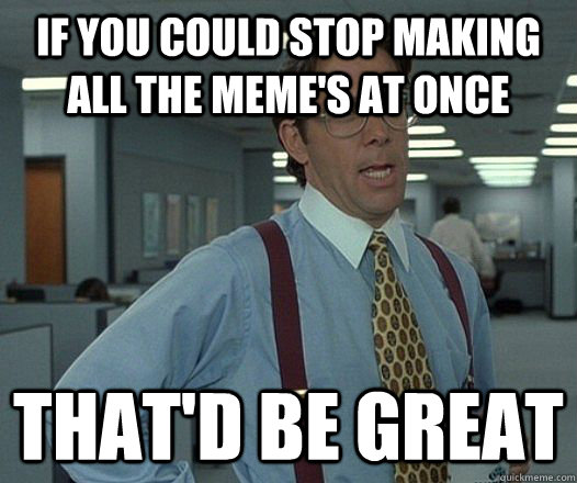 If You could Stop Making all the Meme's At Once That'd be great  Lumbergh