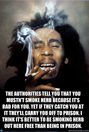 Top caption The authorities tell you that you mustn’t smoke herb because it’s bad for you. Yet if they catch you at it they’ll carry you off to prison. I think it’s better to be smoking herb out here free than being in prison.  Bob Marley