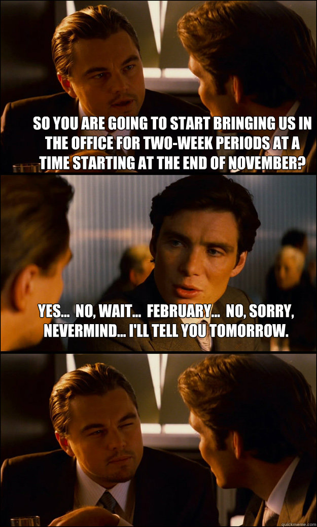 So you are going to start bringing us in the office for two-week periods at a time starting at the end of November? Yes...  no, wait...  February...  no, sorry, nevermind... I'll tell you tomorrow.  - So you are going to start bringing us in the office for two-week periods at a time starting at the end of November? Yes...  no, wait...  February...  no, sorry, nevermind... I'll tell you tomorrow.   Inception