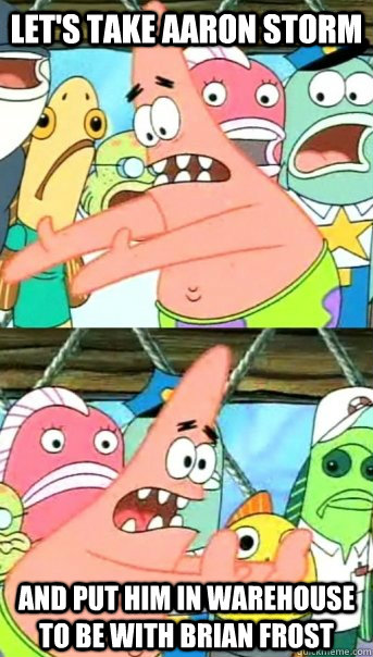 Let's take Aaron Storm and put him in warehouse to be with Brian Frost  Push it somewhere else Patrick