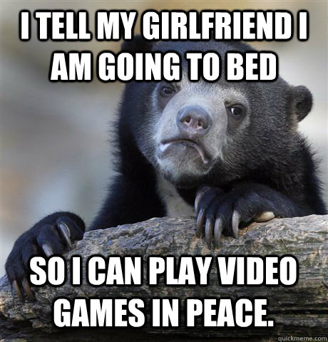 I tell my girlfriend I am going to bed so I can play video games in peace.  - I tell my girlfriend I am going to bed so I can play video games in peace.   Misc