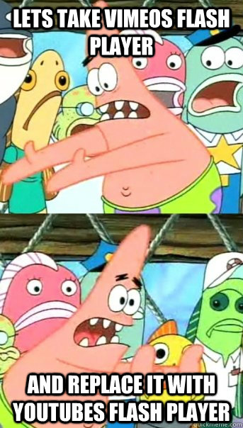 LETS TAKE VIMEOS FLASH PLAYER AND REPLACE IT WITH YOUTUBES FLASH PLAYER  Push it somewhere else Patrick