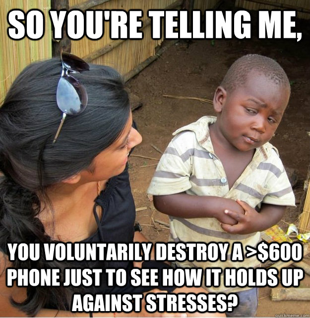 So you're telling me, You voluntarily destroy a >$600 phone just to see how it holds up against stresses?  Skeptical Third World Kid