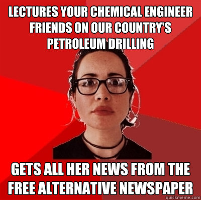 Lectures your chemical engineer friends on our country's petroleum drilling gets all her news from the free alternative newspaper  Liberal Douche Garofalo