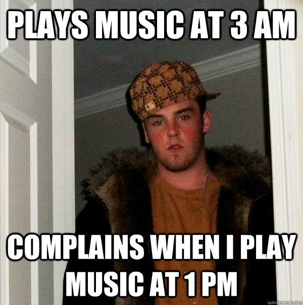 Plays music at 3 am Complains when I play music at 1 pm  Scumbag Steve